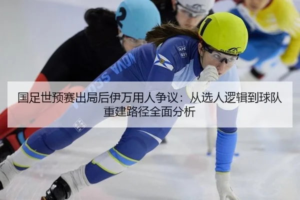 国足世预赛出局后伊万用人争议：从选人逻辑到球队重建路径全面分析
